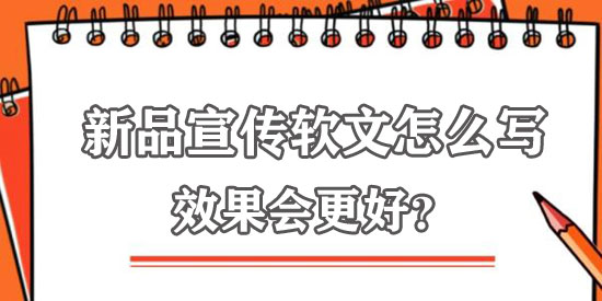 新品宣傳軟文怎么寫效果更佳？