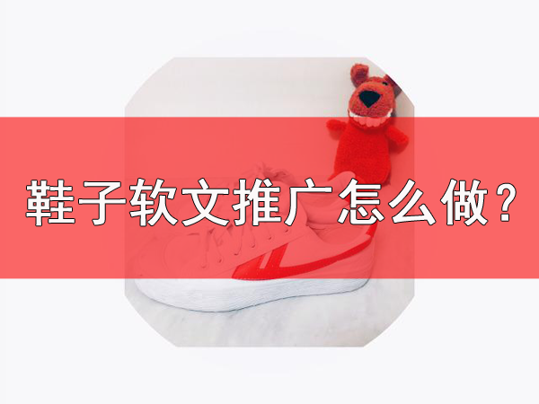 鞋子軟文推廣需要注意什么？