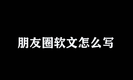 微信朋友圈軟文怎么寫？不懂趕緊瞧瞧！